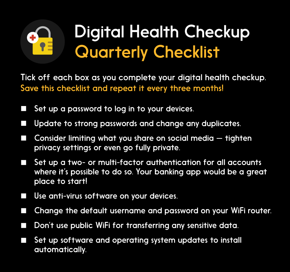 Digital Health Checkup Quarterly Checklist. Tick off each box as you complete your digital health checkup. Save this checklist and repeat it every three months! List: Set up a password to log in to your devices. Update to strong passwords and change any duplicates. Consider limiting what you share on social media - tighten privacy settings or even go fully private. Set up a two- or multi-factor authentication for all accounts where it’s possible to do so. Your banking app would be a great place to start! Use anti-virus software on your devices. Change the default username and password on your WiFi router. Don’t use public WiFi for transferring any sensitive data. Set up software and operating updates to install automatically.