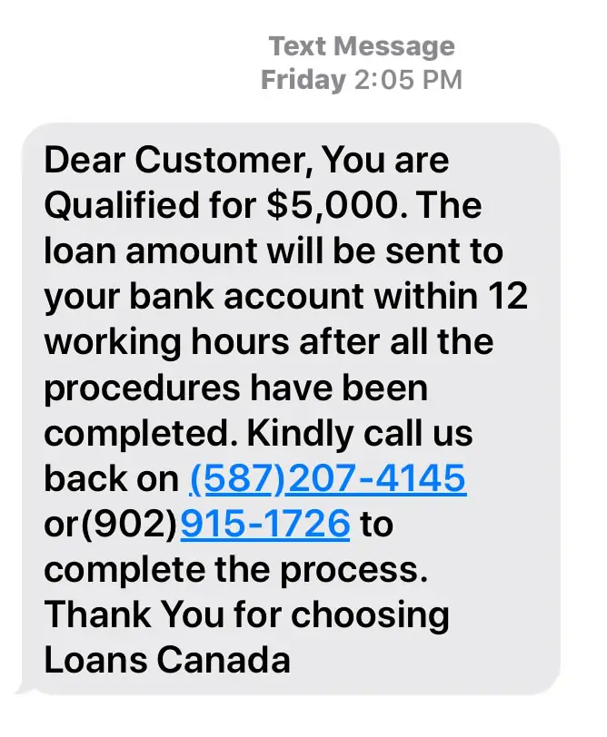 Text message reads: Dear Customer, You are Qualified for $5,000. The loan amount will be sent to your bank account within 12 working hours after all the procedures have been completed. Kindly call us back on (587) 207-4145 or (902) 915-1762 to complete the process. Thank you for choosing Loans Canada Text message reads: Dear Customer, You are Qualified for $5,000. The loan amount will be sent to your bank account within 12 working hours after all the procedures have been completed. Kindly call us back on (587) 207-4145 or (902) 915-1762 to complete the process. Thank you for choosing Loans Canada