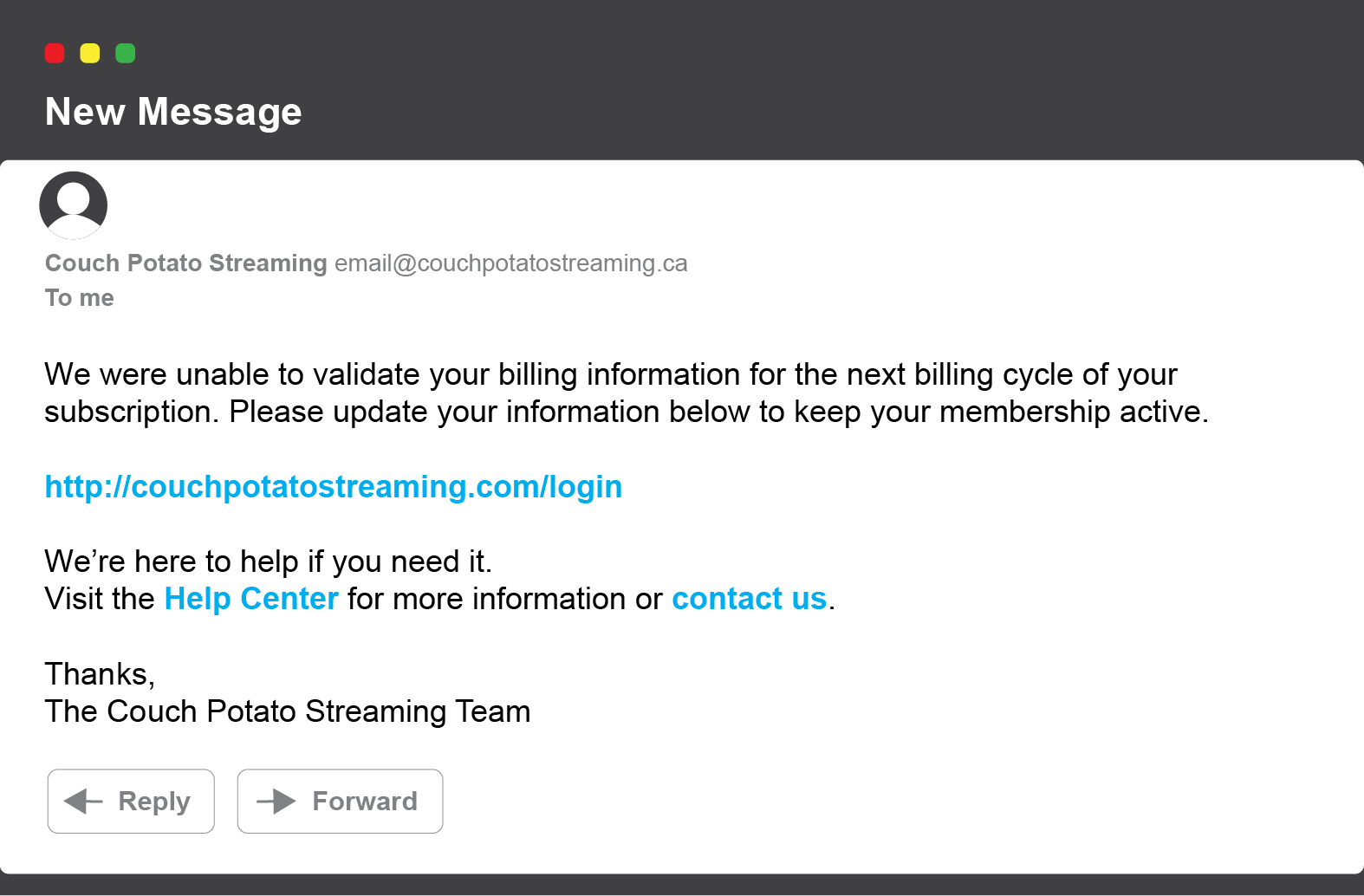 New message: We were unable to validate your billing information for the next billing cycle of your subscription. Please update your information below to keep your membership active. http://couchpotatostreaming.com/login We’re here to help if you need it. Visit the Help Center for more information or contact us. Thanks, The Couch Potato Streaming Team