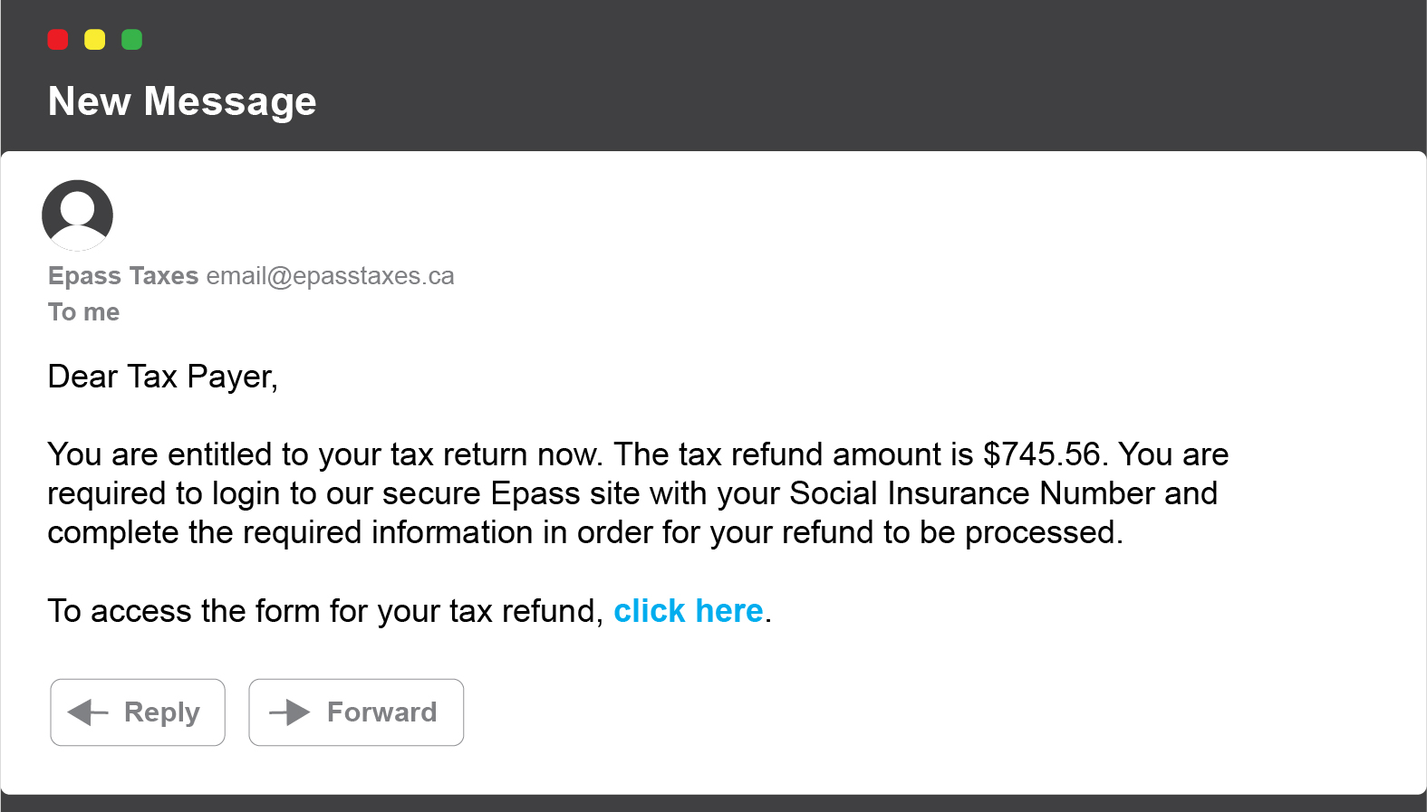 New message: Dear Tax Payer, You are entitled to your tax return now. The tax refund amount is $745.56. You are required to login to our secure Epass site with your Social Insurance Number and complete the required information in order for your refund to be processed. To access the form for your tax refund, click here.